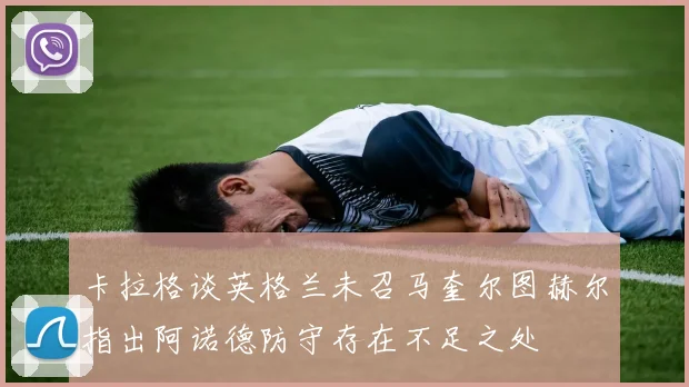 卡拉格谈英格兰未召马奎尔图赫尔指出阿诺德防守存在不足之处