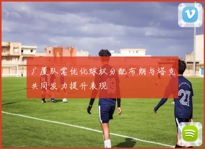 广厦队需优化球权分配布朗与塔克共同发力提升表现