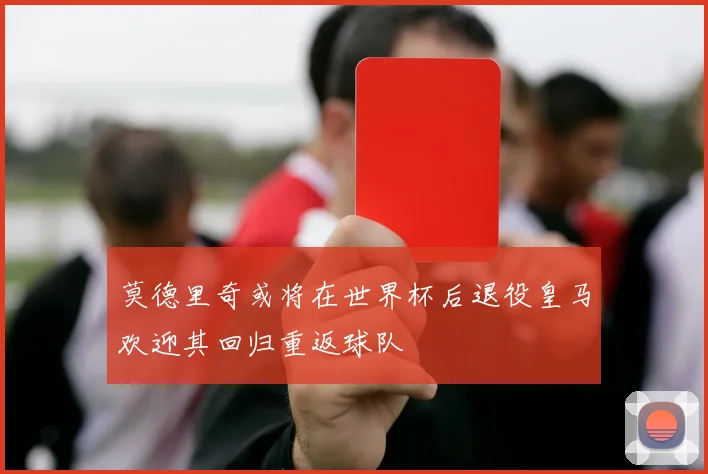 莫德里奇或将在世界杯后退役皇马欢迎其回归重返球队