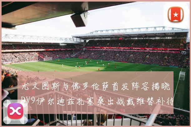 尤文图斯与佛罗伦萨首发阵容揭晓DV9伊尔迪兹孔塞桑出战戴维替补待命
