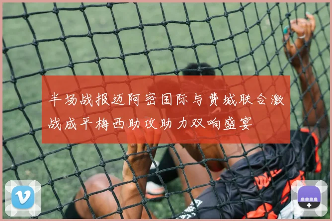 半场战报迈阿密国际与费城联合激战成平梅西助攻助力双响盛宴