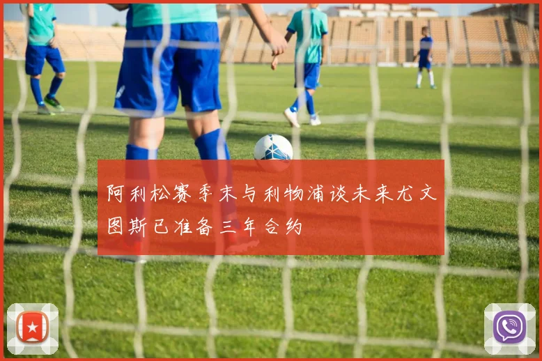 阿利松赛季末与利物浦谈未来尤文图斯已准备三年合约