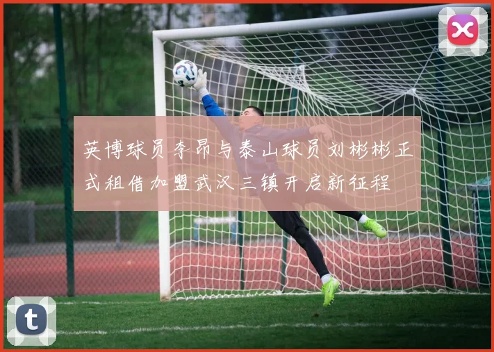 英博球员李昂与泰山球员刘彬彬正式租借加盟武汉三镇开启新征程