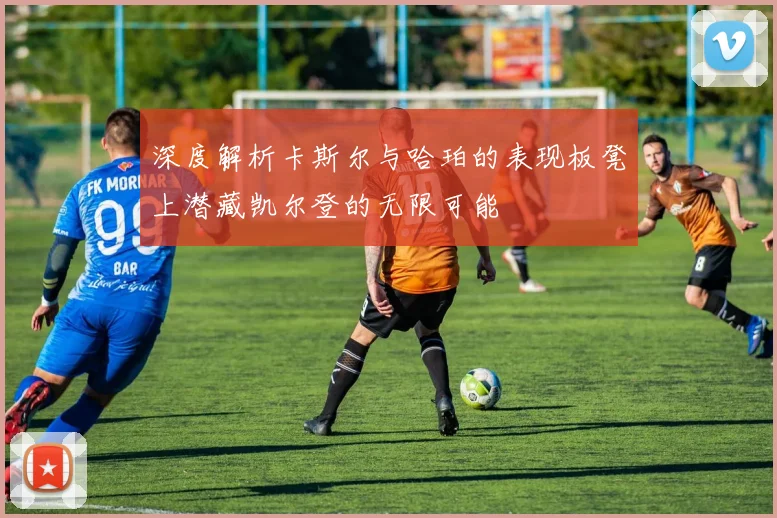 深度解析卡斯尔与哈珀的表现板凳上潜藏凯尔登的无限可能