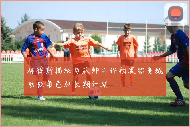 林德斯揭秘与瓜帅合作初衷称曼城助教角色非长期计划