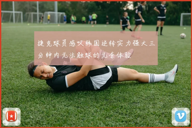 捷克球员感叹韩国逆转实力强大三分钟内无法触球的无奈体验