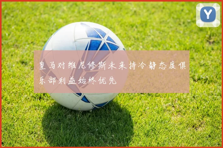 皇马对维尼修斯未来持冷静态度俱乐部利益始终优先