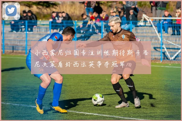 小西蒙尼归国专注训练期待斯卡洛尼决策看好西法英争夺冠军