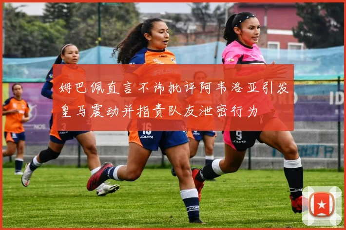 姆巴佩直言不讳批评阿韦洛亚引发皇马震动并指责队友泄密行为