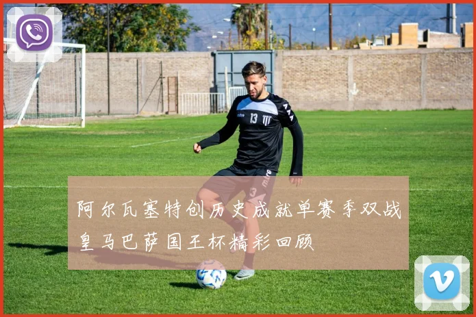 阿尔瓦塞特创历史成就单赛季双战皇马巴萨国王杯精彩回顾