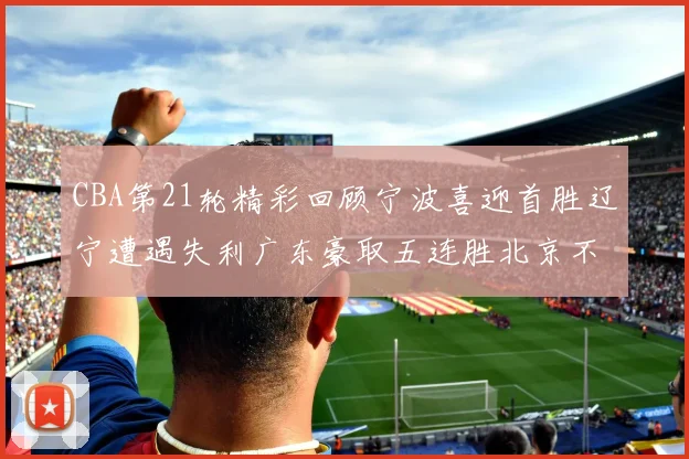 CBA第21轮精彩回顾宁波喜迎首胜辽宁遭遇失利广东豪取五连胜北京不敌天津江苏力克新疆