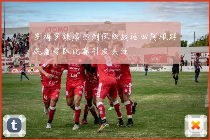 罗梅罗缺席热刺保级战返回阿根廷观看母队比赛引发关注