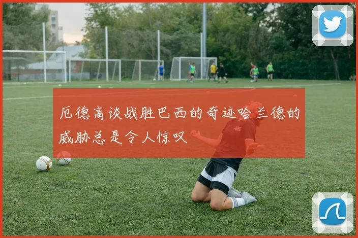 厄德高谈战胜巴西的奇迹哈兰德的威胁总是令人惊叹